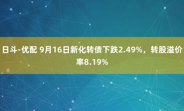 日斗-优配 9月16日新化转债下跌2.49%，转股溢价率8.19%