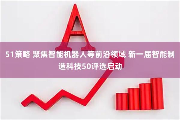 51策略 聚焦智能机器人等前沿领域 新一届智能制造科技50评选启动