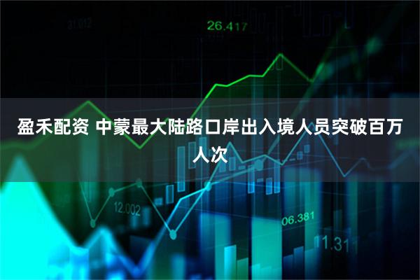 盈禾配资 中蒙最大陆路口岸出入境人员突破百万人次