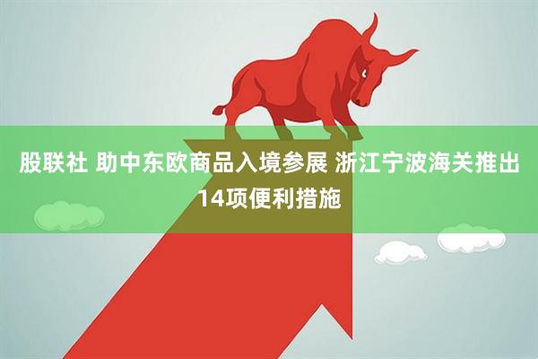 股联社 助中东欧商品入境参展 浙江宁波海关推出14项便利措施