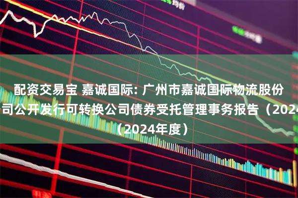 配资交易宝 嘉诚国际: 广州市嘉诚国际物流股份有限公司公开发行可转换公司债券受托管理事务报告（2024年度）