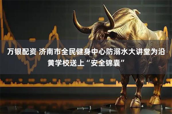 万银配资 济南市全民健身中心防溺水大讲堂为沿黄学校送上“安全锦囊”
