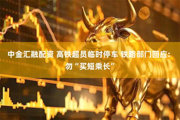 中金汇融配资 高铁超员临时停车 铁路部门回应: 勿“买短乘长”