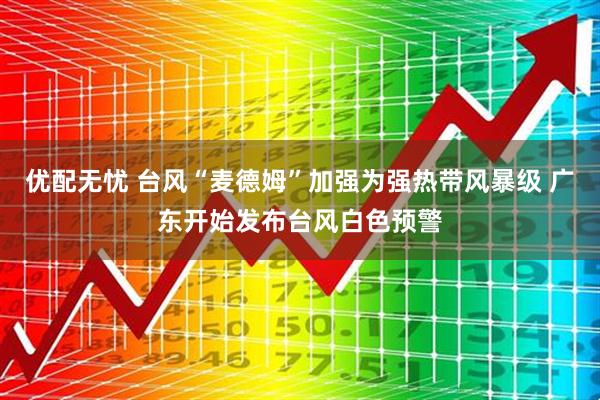 优配无忧 台风“麦德姆”加强为强热带风暴级 广东开始发布台风白色预警