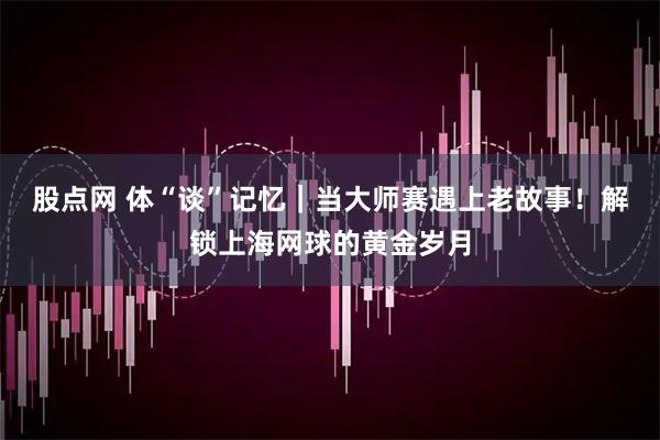 股点网 体“谈”记忆｜当大师赛遇上老故事！解锁上海网球的黄金岁月