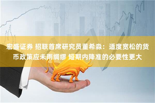 宏盛证券 招联首席研究员董希淼：适度宽松的货币政策应未雨绸缪 短期内降准的必要性更大