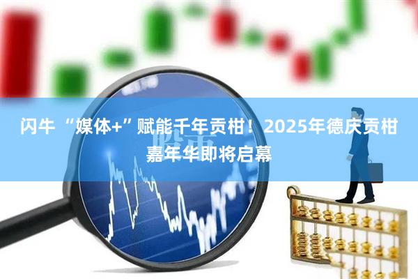 闪牛 “媒体+”赋能千年贡柑！2025年德庆贡柑嘉年华即将启幕