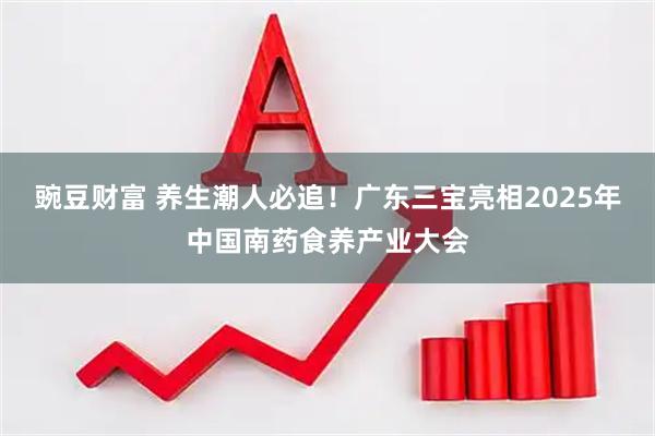 豌豆财富 养生潮人必追！广东三宝亮相2025年中国南药食养产业大会