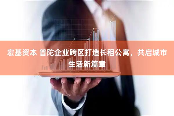 宏基资本 普陀企业跨区打造长租公寓，共启城市生活新篇章