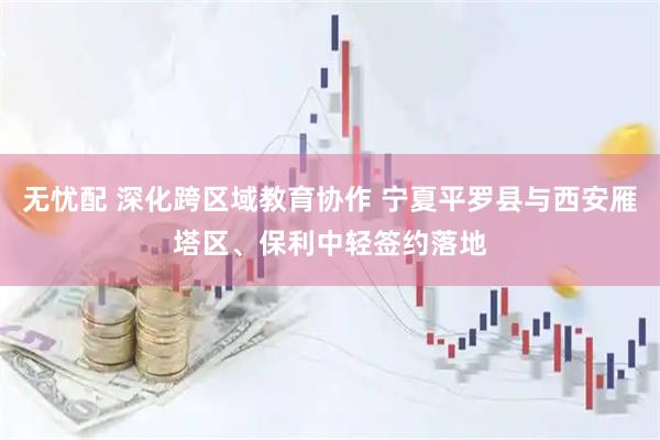 无忧配 深化跨区域教育协作 宁夏平罗县与西安雁塔区、保利中轻签约落地