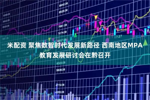 米配资 聚焦数智时代发展新路径 西南地区MPA教育发展研讨会在黔召开