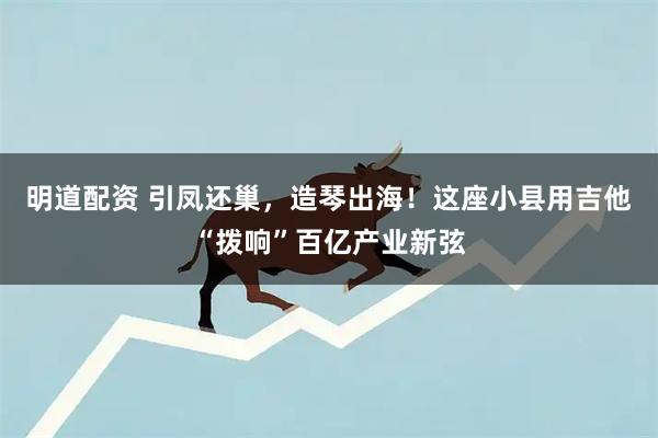 明道配资 引凤还巢,造琴出海!这座小县用吉他“拨响”百亿产业新弦
