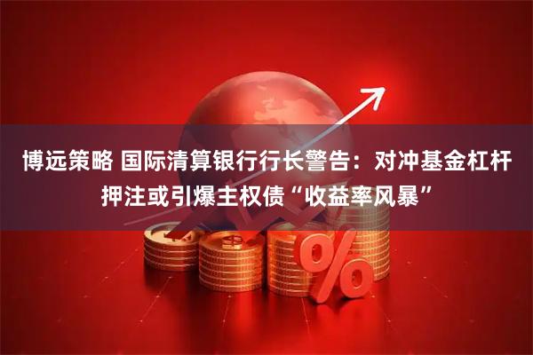 博远策略 国际清算银行行长警告：对冲基金杠杆押注或引爆主权债“收益率风暴”