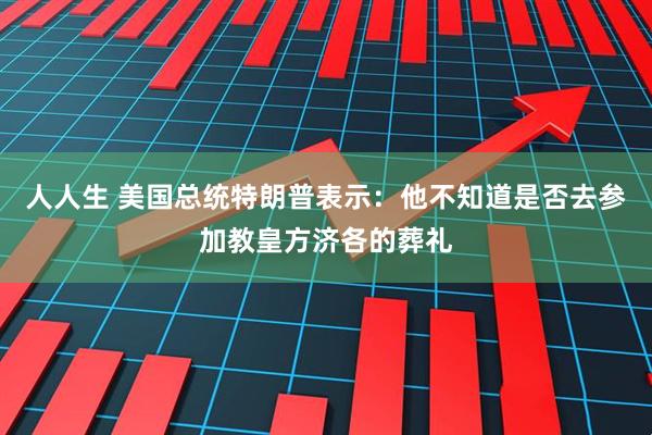 人人生 美国总统特朗普表示：他不知道是否去参加教皇方济各的葬礼