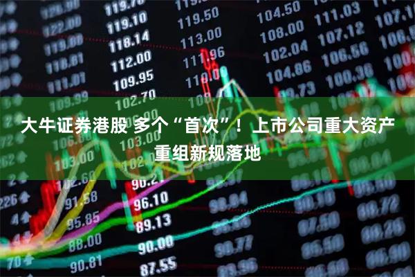 大牛证券港股 多个“首次”！上市公司重大资产重组新规落地