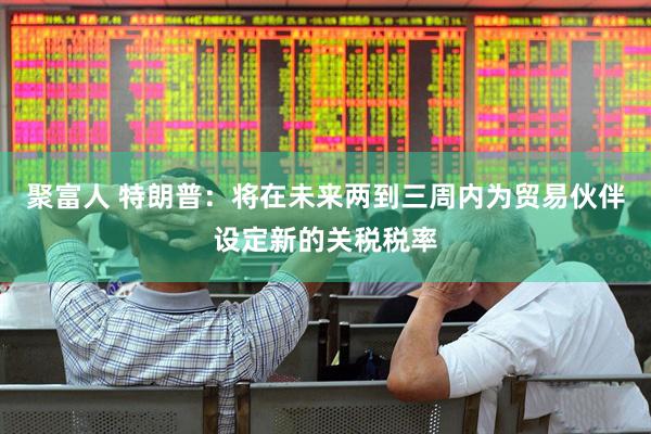 聚富人 特朗普：将在未来两到三周内为贸易伙伴设定新的关税税率