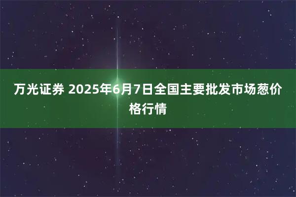 万光证券 2025年6月7日全国主要批发市场葱价格行情