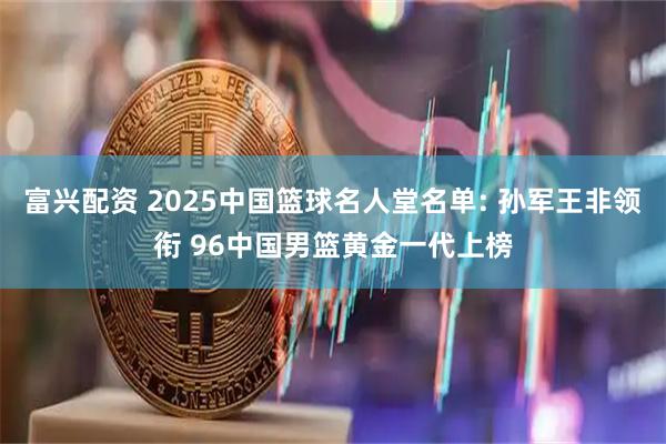 富兴配资 2025中国篮球名人堂名单: 孙军王非领衔 96中国男篮黄金一代上榜