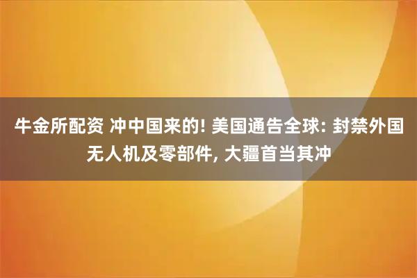 牛金所配资 冲中国来的! 美国通告全球: 封禁外国无人机及零部件, 大疆首当其冲
