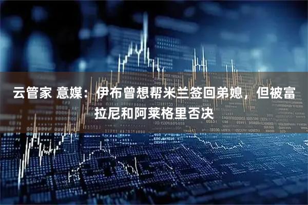 云管家 意媒：伊布曾想帮米兰签回弟媳，但被富拉尼和阿莱格里否决