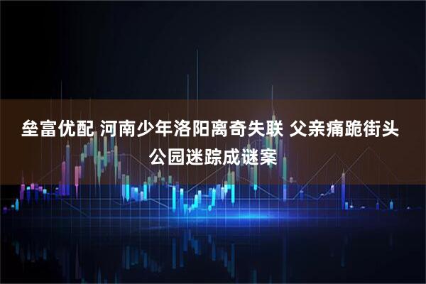 垒富优配 河南少年洛阳离奇失联 父亲痛跪街头 公园迷踪成谜案