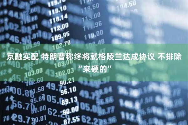 京融实配 特朗普称终将就格陵兰达成协议 不排除“来硬的”