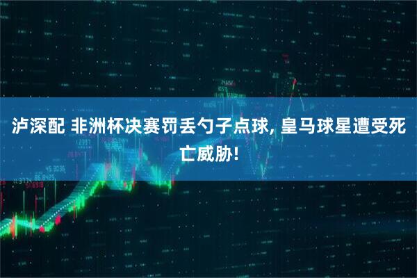 泸深配 非洲杯决赛罚丢勺子点球, 皇马球星遭受死亡威胁!