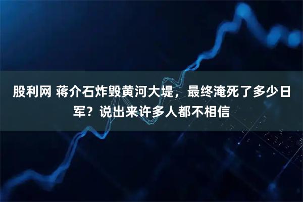 股利网 蒋介石炸毁黄河大堤，最终淹死了多少日军？说出来许多人都不相信