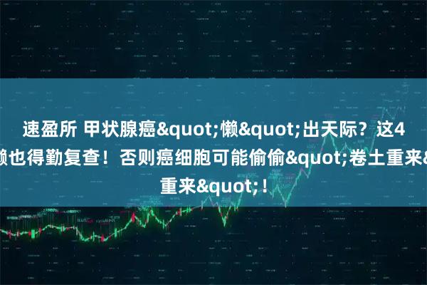速盈所 甲状腺癌"懒"出天际？这4类人再懒也得勤复查！否则癌细胞可能偷偷"卷土重来"！