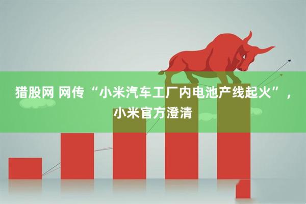 猎股网 网传 “小米汽车工厂内电池产线起火” ，小米官方澄清