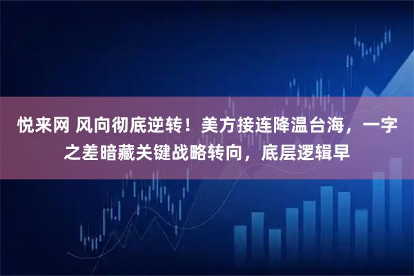 悦来网 风向彻底逆转！美方接连降温台海，一字之差暗藏关键战略转向，底层逻辑早